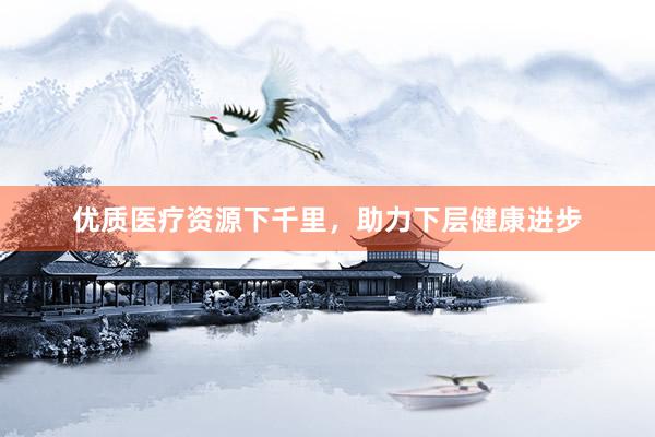 优质医疗资源下千里，助力下层健康进步